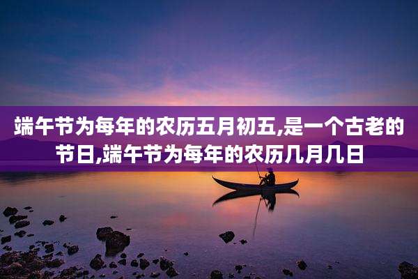 端午节为每年的农历五月初五,是一个古老的节日,端午节为每年的农历几月几日