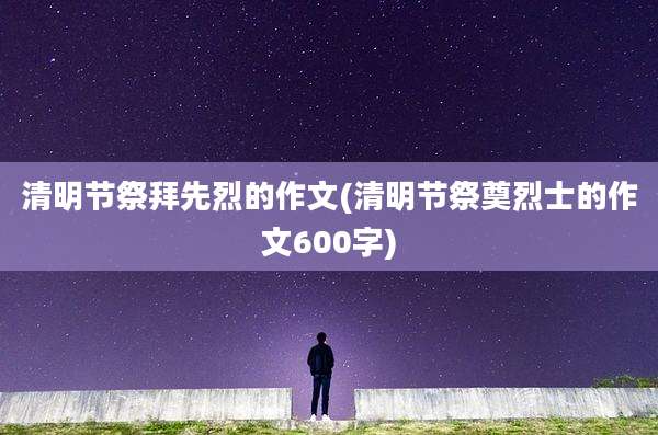 清明节祭拜先烈的作文(清明节祭奠烈士的作文600字)