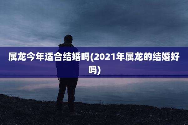 属龙今年适合结婚吗(2021年属龙的结婚好吗)
