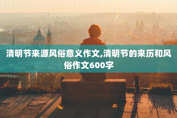 清明节来源风俗意义作文,清明节的来历和风俗作文600字