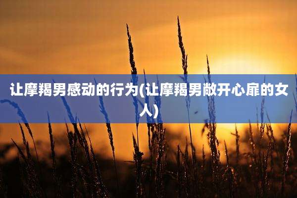 让摩羯男感动的行为(让摩羯男敞开心扉的女人)