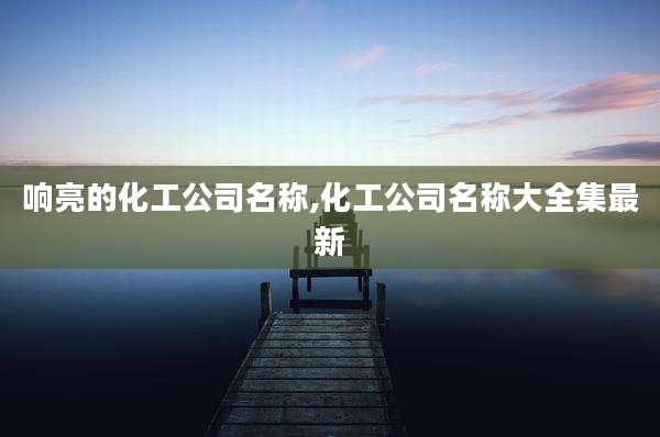 响亮的化工公司名称,化工公司名称大全集最新