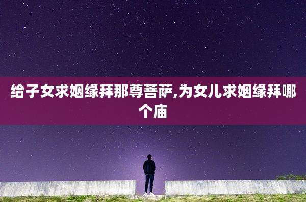 给子女求姻缘拜那尊菩萨,为女儿求姻缘拜哪个庙