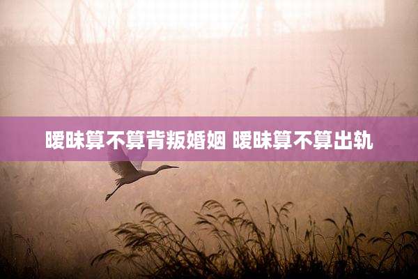 暧昧算不算背叛婚姻 暧昧算不算出轨