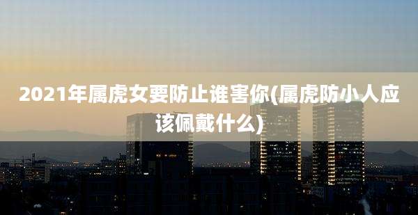 2021年属虎女要防止谁害你(属虎防小人应该佩戴什么)