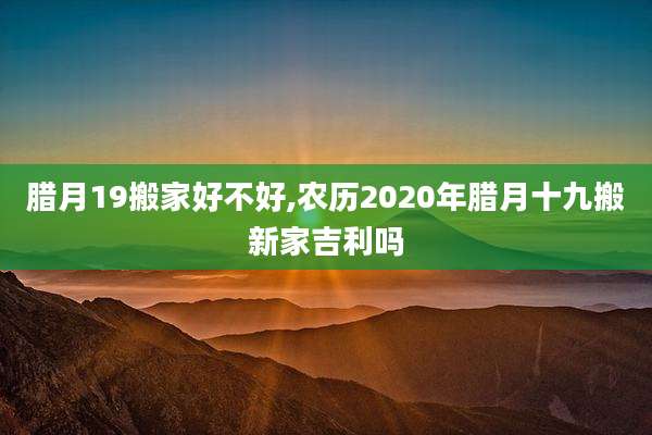 腊月19搬家好不好,农历2020年腊月十九搬新家吉利吗