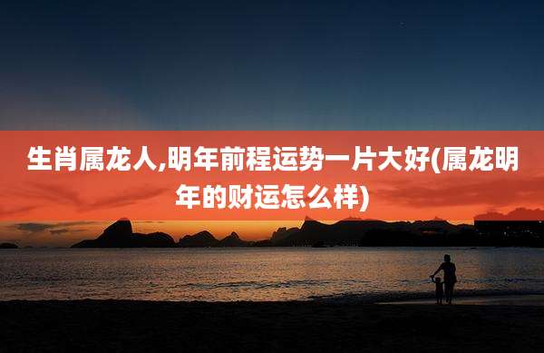 生肖属龙人,明年前程运势一片大好(属龙明年的财运怎么样)