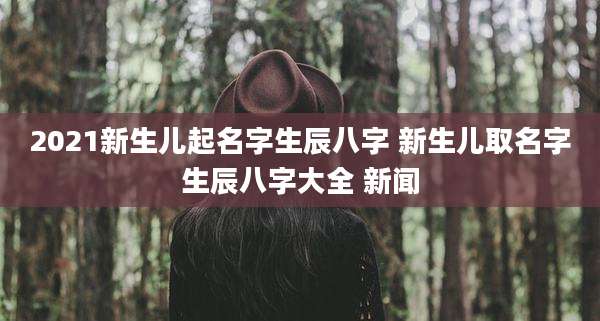 2021新生儿起名字生辰八字 新生儿取名字生辰八字大全 新闻