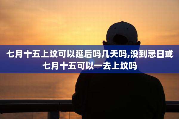 七月十五上坟可以延后吗几天吗,没到忌日或七月十五可以一去上坟吗