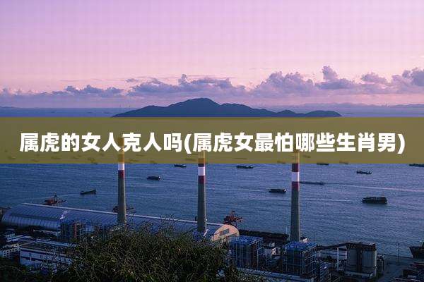 属虎的女人克人吗(属虎女最怕哪些生肖男)