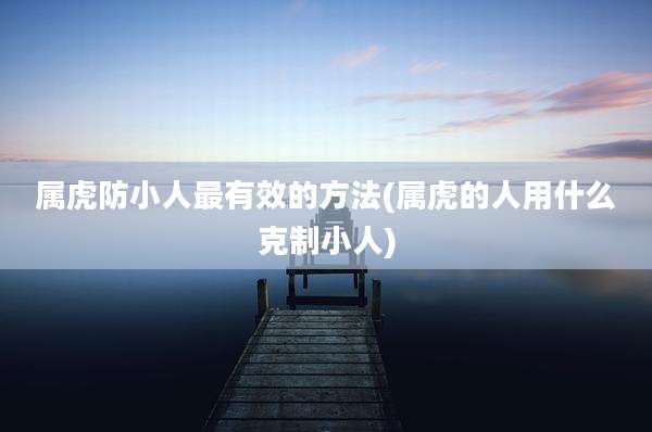 属虎防小人最有效的方法(属虎的人用什么克制小人)