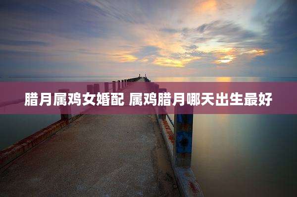 腊月属鸡女婚配 属鸡腊月哪天出生最好