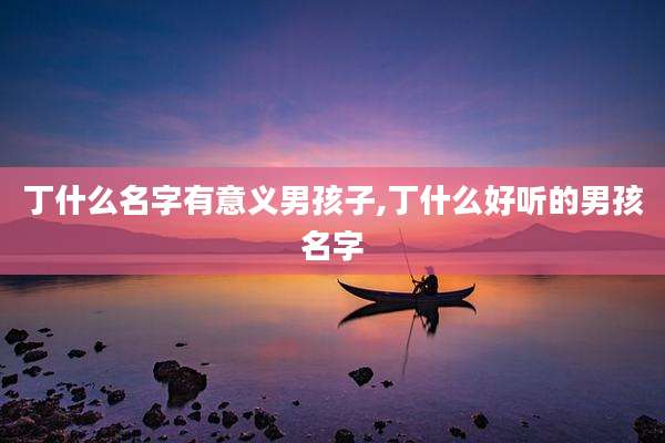 丁什么名字有意义男孩子,丁什么好听的男孩名字