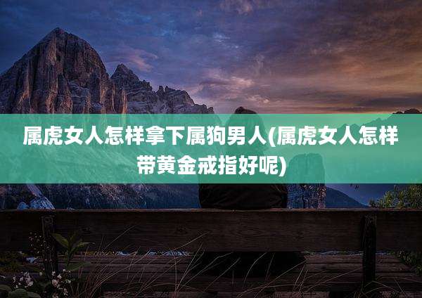 属虎女人怎样拿下属狗男人(属虎女人怎样带黄金戒指好呢)