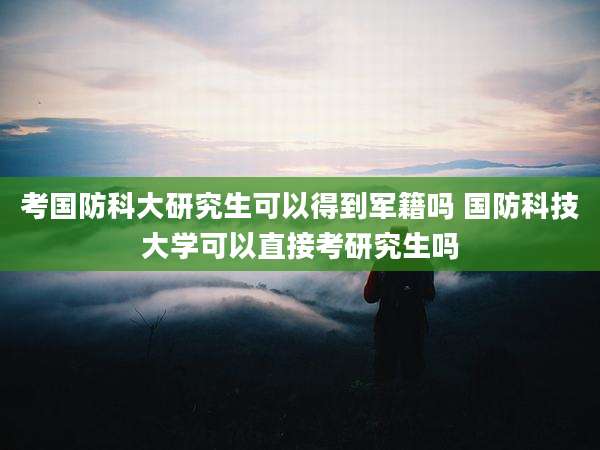 考国防科大研究生可以得到军籍吗 国防科技大学可以直接考研究生吗