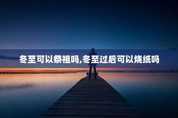 冬至可以祭祖吗,冬至过后可以烧纸吗