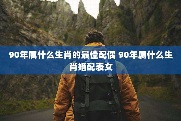 90年属什么生肖的最佳配偶 90年属什么生肖婚配表女