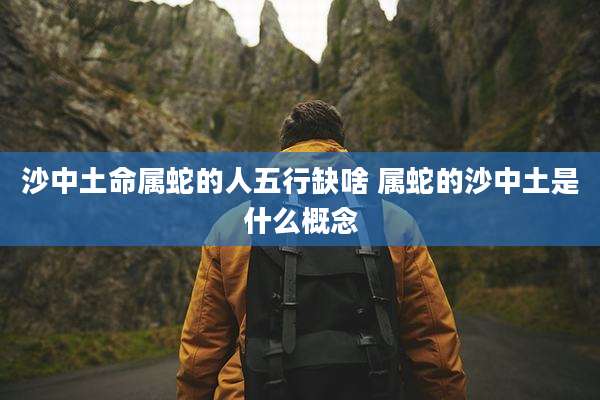 沙中土命属蛇的人五行缺啥 属蛇的沙中土是什么概念