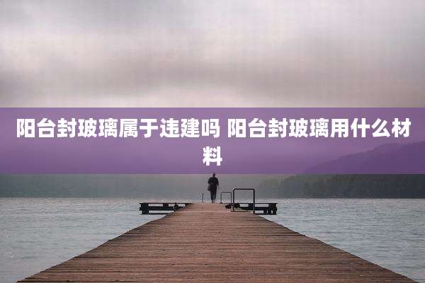 阳台封玻璃属于违建吗 阳台封玻璃用什么材料
