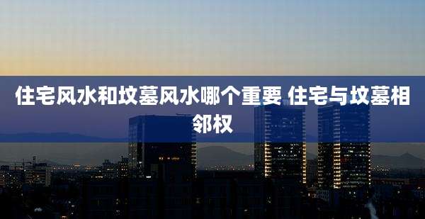 住宅风水和坟墓风水哪个重要 住宅与坟墓相邻权