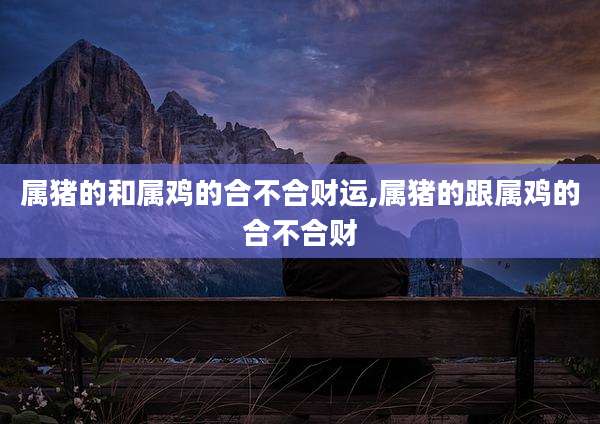 属猪的和属鸡的合不合财运,属猪的跟属鸡的合不合财