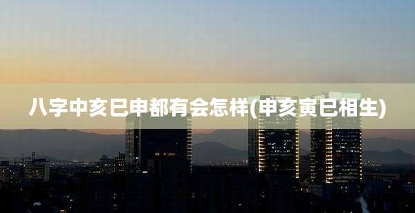 八字中亥巳申都有会怎样(申亥寅巳相生)