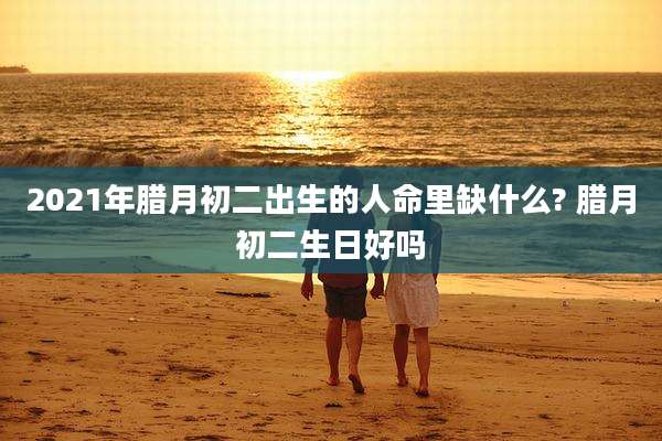 2021年腊月初二出生的人命里缺什么? 腊月初二生日好吗