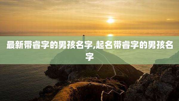 最新带睿字的男孩名字,起名带睿字的男孩名字