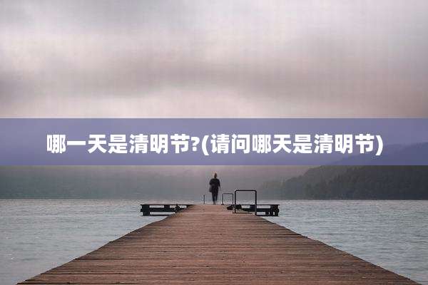 哪一天是清明节?(请问哪天是清明节)