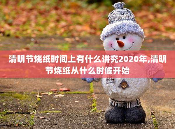 清明节烧纸时间上有什么讲究2020年,清明节烧纸从什么时候开始
