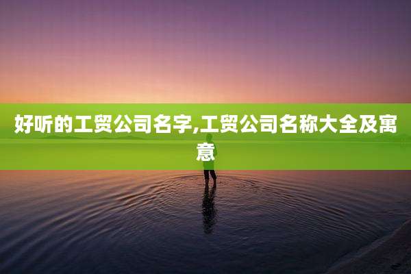 好听的工贸公司名字,工贸公司名称大全及寓意