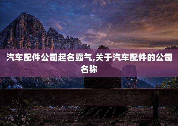 汽车配件公司起名霸气,关于汽车配件的公司名称