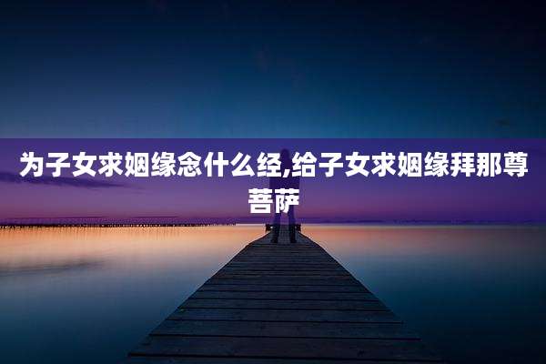 为子女求姻缘念什么经,给子女求姻缘拜那尊菩萨