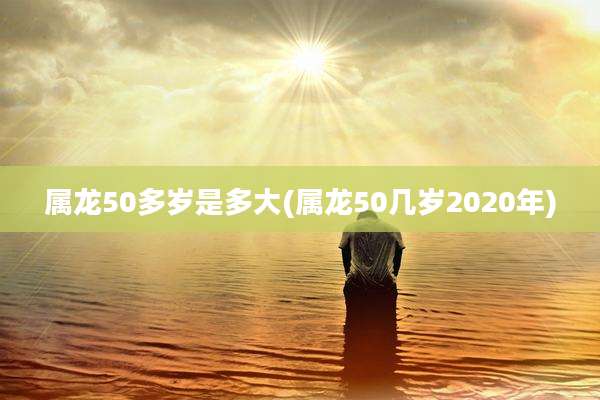 属龙50多岁是多大(属龙50几岁2020年)