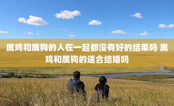 属鸡和属狗的人在一起都没有好的结果吗 属鸡和属狗的适合结婚吗