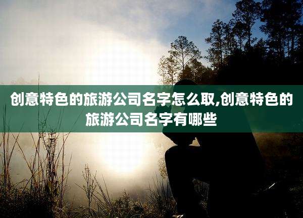 创意特色的旅游公司名字怎么取,创意特色的旅游公司名字有哪些