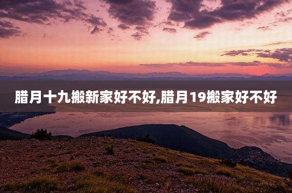 腊月十九搬新家好不好,腊月19搬家好不好