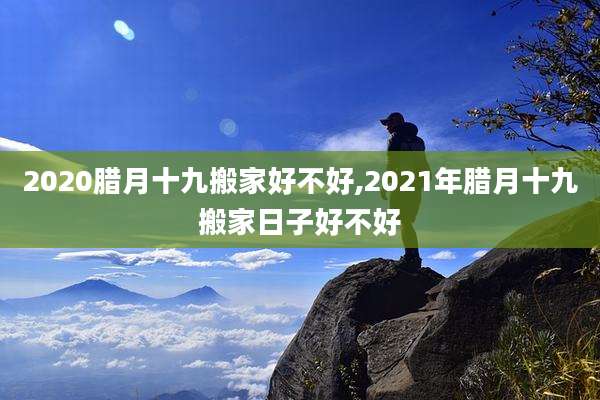 2020腊月十九搬家好不好,2021年腊月十九搬家日子好不好