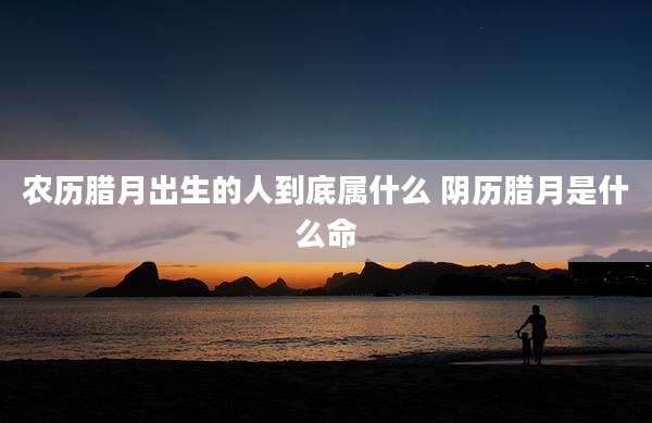 农历腊月出生的人到底属什么 阴历腊月是什么命