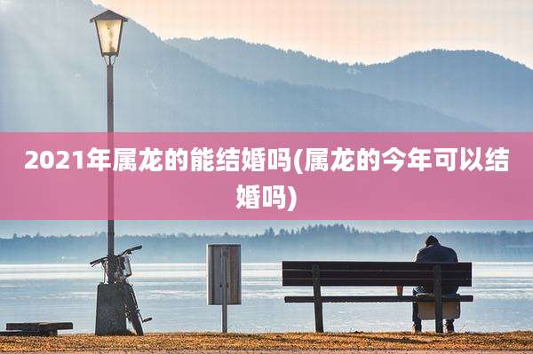 2021年属龙的能结婚吗(属龙的今年可以结婚吗)