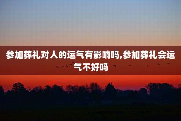 参加葬礼对人的运气有影响吗,参加葬礼会运气不好吗