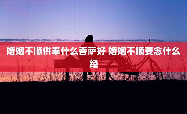 婚姻不顺供奉什么菩萨好 婚姻不顺要念什么经