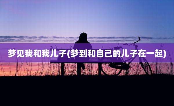 梦见我和我儿子(梦到和自己的儿子在一起)