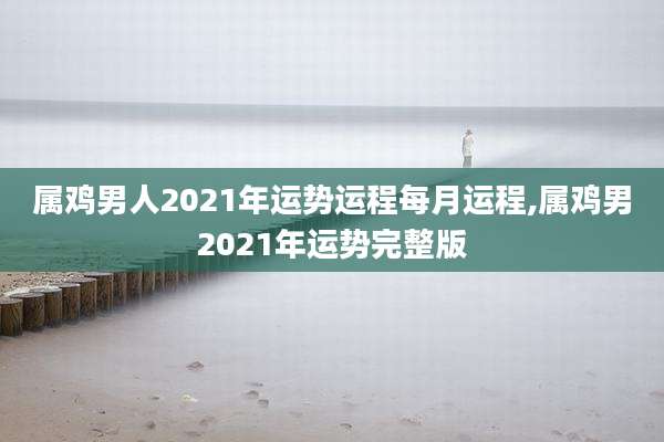 属鸡男人2021年运势运程每月运程,属鸡男2021年运势完整版
