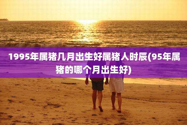 1995年属猪几月出生好属猪人时辰(95年属猪的哪个月出生好)