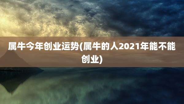 属牛今年创业运势(属牛的人2021年能不能创业)