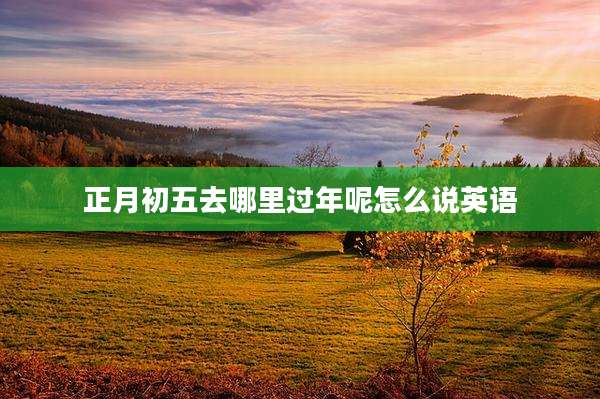 正月初五去哪里过年呢怎么说英语