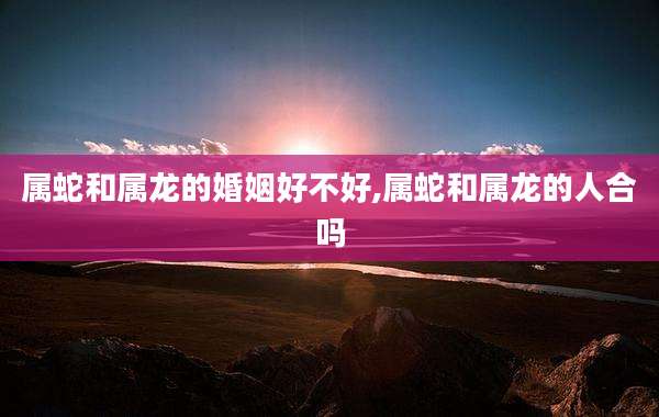 属蛇和属龙的婚姻好不好,属蛇和属龙的人合吗
