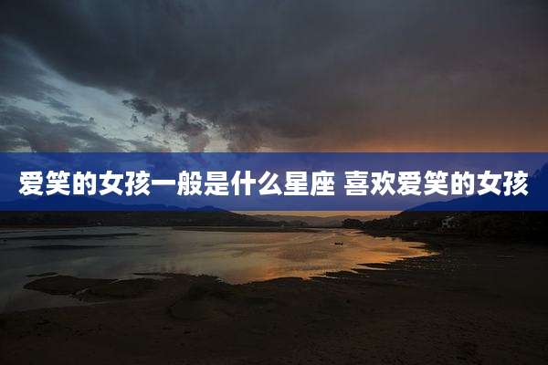 爱笑的女孩一般是什么星座 喜欢爱笑的女孩