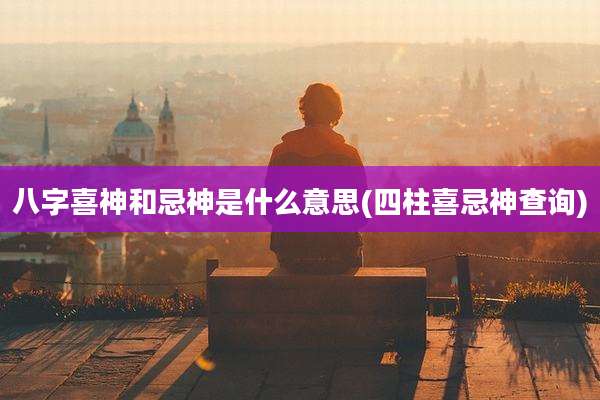 八字喜神和忌神是什么意思(四柱喜忌神查询)